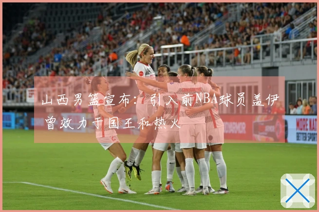 山西男篮宣布：引入前NBA球员盖伊 曾效力于国王和热火