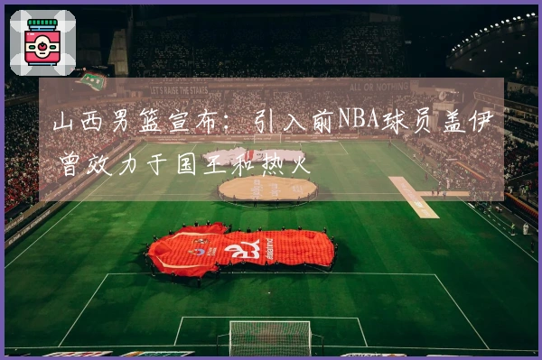 山西男篮宣布：引入前NBA球员盖伊 曾效力于国王和热火
