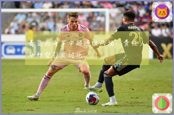 青岛西海岸中超连败两场，责任人非郑智引发讨论