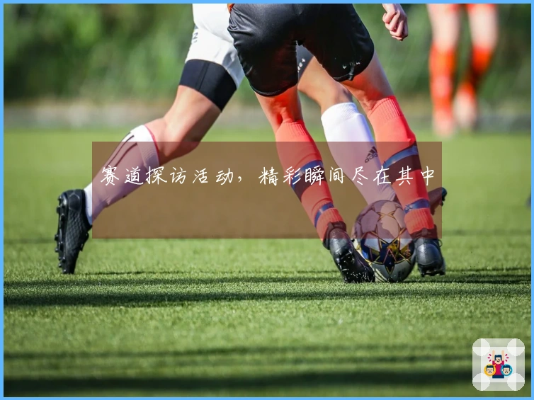 赛道探访活动，精彩瞬间尽在其中