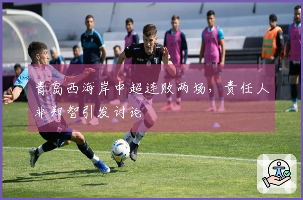 青岛西海岸中超连败两场，责任人非郑智引发讨论