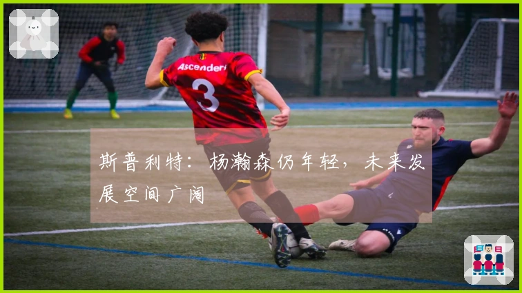 斯普利特：杨瀚森仍年轻，未来发展空间广阔