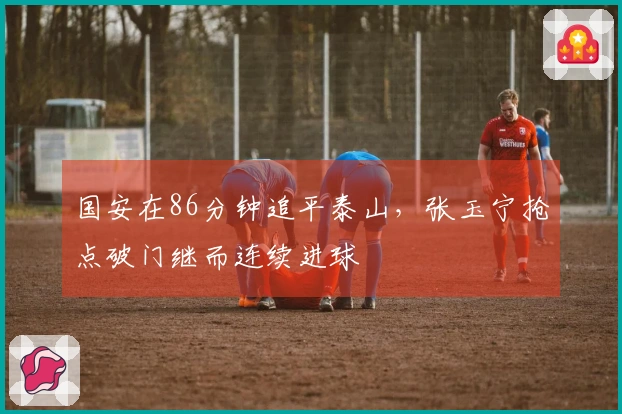 国安在86分钟追平泰山，张玉宁抢点破门继而连续进球