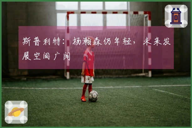 斯普利特：杨瀚森仍年轻，未来发展空间广阔