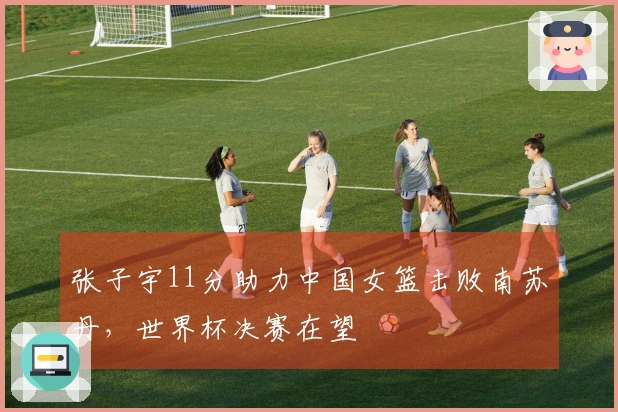 张子宇11分助力中国女篮击败南苏丹，世界杯决赛在望