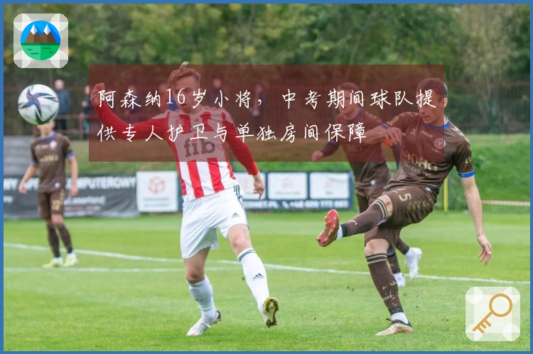 阿森纳16岁小将，中考期间球队提供专人护卫与单独房间保障