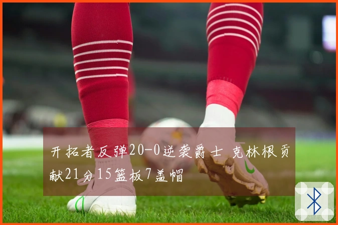 开拓者反弹20-0逆袭爵士 克林根贡献21分15篮板7盖帽